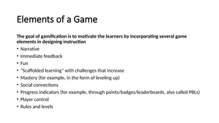 Elements of a Game
The goal of gamification is to motivate the learners by incorporating several game
elements in designing instruction
• Narrative
• Immediate feedback
• Fun
• "Scaffolded learning" with challenges that increase
• Mastery (for example, in the form of leveling up)
• Social connections
• Progress indicators (for example, through points/badges/leaderboards, also called PBLs)
• Player control
• Rules and levels
 