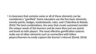 • A classroom that contains some or all of these elements can be
considered a "gamified" Some educators use the five basic elements,
namely points, badges, leaderboards, rules, and l (Talentino & Roleda,
2016) The best combinations, the ones that create sustained consider
the unique needs of the learners and da more than just use points
and levels to tolin players. The most effective gamification systems
make use of other elements such as connection with fellow
players/learners to easily capture the learner's interest (David, 2016)
 