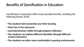 Benefits of Gamification in Education
Gamification in education offers many possible benefits, including the
following (David, 2016)
• The students feel ownership over their leaming
• More fun in the classroom
• Learning becomes visible through progress indicators
• The students can explore different identities through different
avatars/characters
• The students are often more comfortable in gaming environments
 