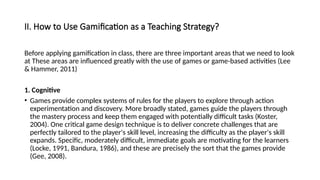 II. How to Use Gamification as a Teaching Strategy?
Before applying gamification in class, there are three important areas that we need to look
at These areas are influenced greatly with the use of games or game-based activities (Lee
& Hammer, 2011)
1. Cognitive
• Games provide complex systems of rules for the players to explore through action
experimentation and discovery. More broadly stated, games guide the players through
the mastery process and keep them engaged with potentially difficult tasks (Koster,
2004). One critical game design technique is to deliver concrete challenges that are
perfectly tailored to the player's skill level, increasing the difficulty as the player's skill
expands. Specific, moderately difficult, immediate goals are motivating for the learners
(Locke, 1991, Bandura, 1986), and these are precisely the sort that the games provide
(Gee, 2008).
 