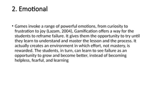 2. Emotional
• Games invoke a range of powerful emotions, from curiosity to
frustration to joy (Lazam, 2004), Gamification offers a way for the
students to reframe failure. It gives them the opportunity to try until
they learn to understand and master the lesson and the process. It
actually creates an environment in which effort, not mastery, is
rewarded. The students, in turn, can learn to see failure as an
opportunity to grow and become better, instead of becoming
helpless, fearful, and learning
 