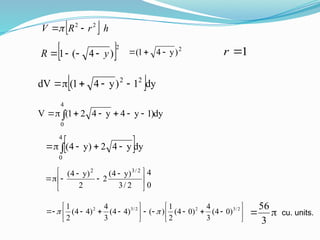   h
r
R
V 2
2


 2
)
4
(
1 y
R 



2
)
y
4
1
( 

 1

r
 dy
1
)
y
4
1
(
dV 2
2





dy
)
1
y
4
y
4
2
1
(
V
4
0
 






 dy
y
4
2
)
y
4
(
4
0
 




0
4
2
/
3
)
y
4
(
2
2
)
y
4
( 2
/
3
2





 


























 2
/
3
2
2
/
3
2
)
0
4
(
3
4
)
0
4
(
2
1
)
(
)
4
4
(
3
4
)
4
4
(
2
1

 

3
56
cu. units.
 