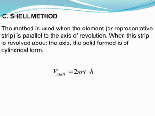The method is used when the element (or representative
strip) is parallel to the axis of revolution. When this strip
is revolved about the axis, the solid formed is of
cylindrical form.
C. SHELL METHOD
h
rt
Vshell 
 
2
 