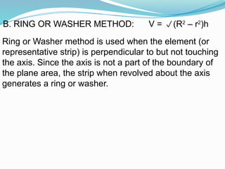 Ring or Washer method is used when the element (or
representative strip) is perpendicular to but not touching
the axis. Since the axis is not a part of the boundary of
the plane area, the strip when revolved about the axis
generates a ring or washer.
B. RING OR WASHER METHOD: V = (R2
– r2
)h
 