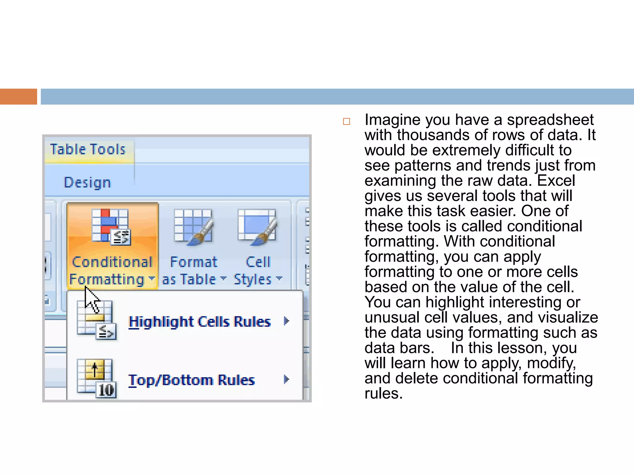 Imagine you have a spreadsheet with thousands of rows of data. It would be extremely difficult to see patterns and trends just from examining the raw data. Excel gives us several tools that will make this task easier. One of these tools is called conditional formatting. With conditional formatting, you can apply formatting to one or more cells based on the value of the cell. You can highlight interesting or unusual cell values, and visualize the data using formatting such as data bars.  In this lesson, you will learn how to apply, modify, and delete conditional formatting rules.