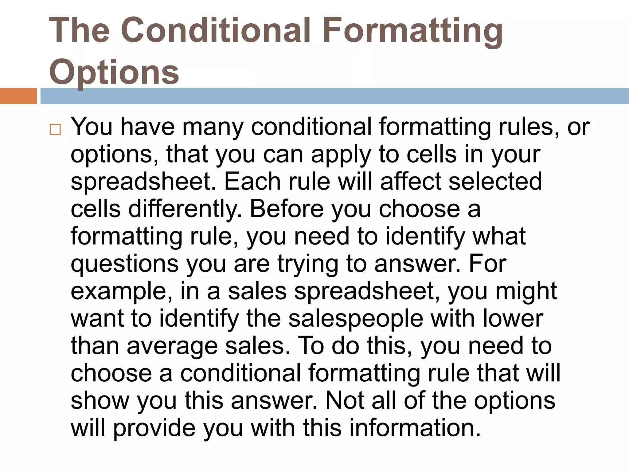 The Conditional Formatting OptionsYou have many conditional formatting rules, or options, that you can apply to cells in your spreadsheet. Each rule will affect selected cells differently. Before you choose a formatting rule, you need to identify what questions you are trying to answer. For example, in a sales spreadsheet, you might want to identify the salespeople with lower than average sales. To do this, you need to choose a conditional formatting rule that will show you this answer. Not all of the options will provide you with this information.