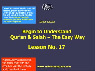 Short Course  Begin to Understand  Qur’an & Salah – The Easy Way Lesson No. 17  www.understandquran.com Make sure you download the fonts sent with the email or visit the website and download them. To get maximum benefit from the lessons, please download the .wmv or .3pg (video) file or mp3 file and watch it along with the .pps files.  Change the slide whenever you hear AllahuAkbar in the background.   