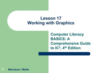 Lesson 17
Working with Graphics
Computer Literacy
BASICS: A
Comprehensive Guide
to IC3, 4th Edition

1

Morrison / Wells

 