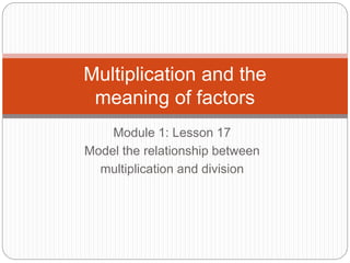 Module 1: Lesson 17
Model the relationship between
multiplication and division
Multiplication and the
meaning of factors
 