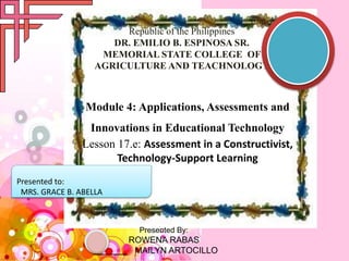 Republic of the Philippines
DR. EMILIO B. ESPINOSA SR.
MEMORIAL STATE COLLEGE OF
AGRICULTURE AND TEACHNOLOGY
Module 4: Applications, Assessments and
Innovations in Educational Technology
Lesson 17.e: Assessment in a Constructivist,
Technology-Support Learning
Presented By:
ROWENA RABAS
MAILYN ARTOCILLO
Presented to:
MRS. GRACE B. ABELLA
 