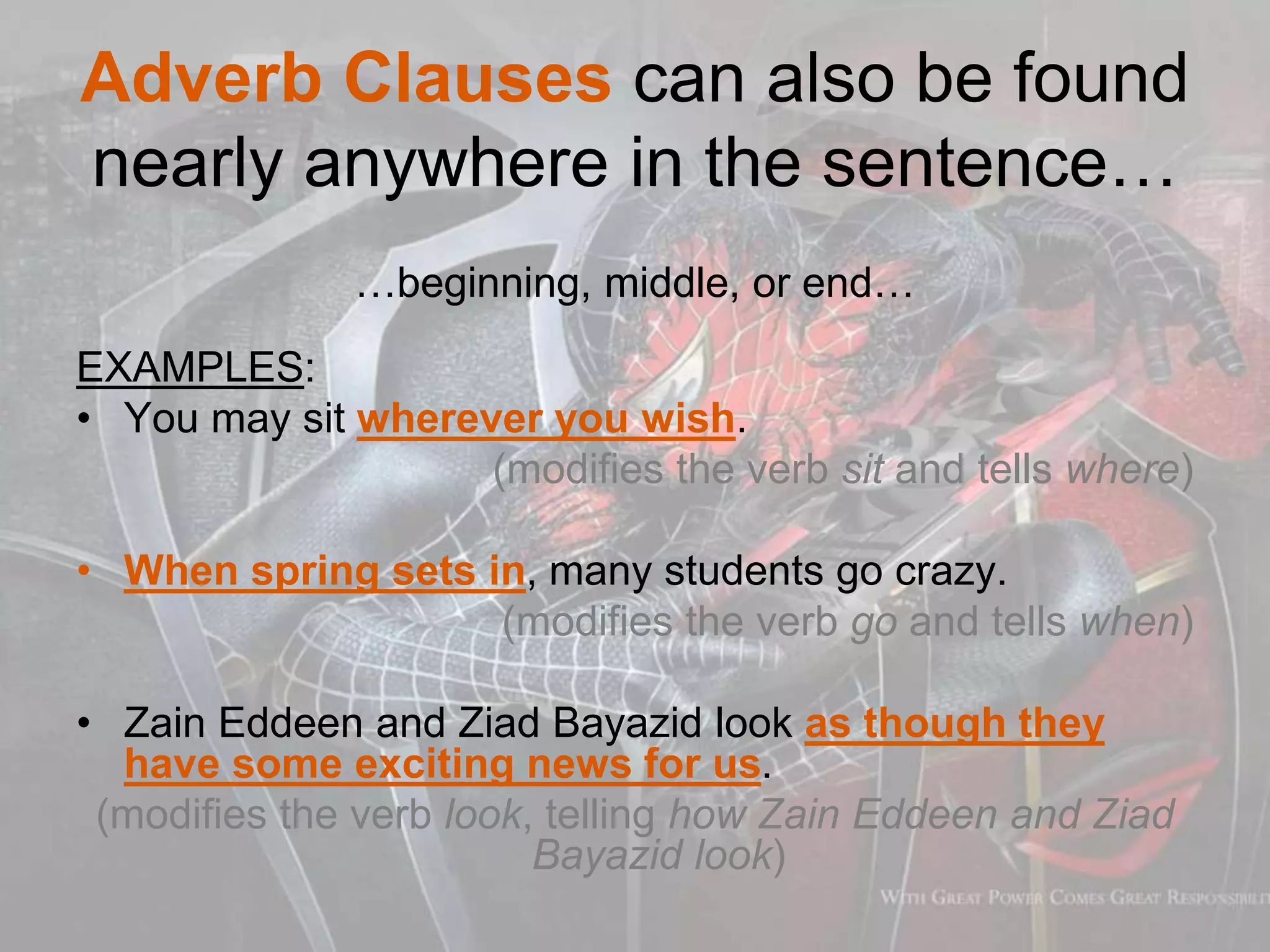 Adverb Clauses can also be found
nearly anywhere in the sentence…
…beginning, middle, or end…
EXAMPLES:
• You may sit wherever you wish.
(modifies the verb sit and tells where)
• When spring sets in, many students go crazy.
(modifies the verb go and tells when)
• Zain Eddeen and Ziad Bayazid look as though they
have some exciting news for us.
(modifies the verb look, telling how Zain Eddeen and Ziad
Bayazid look)
 