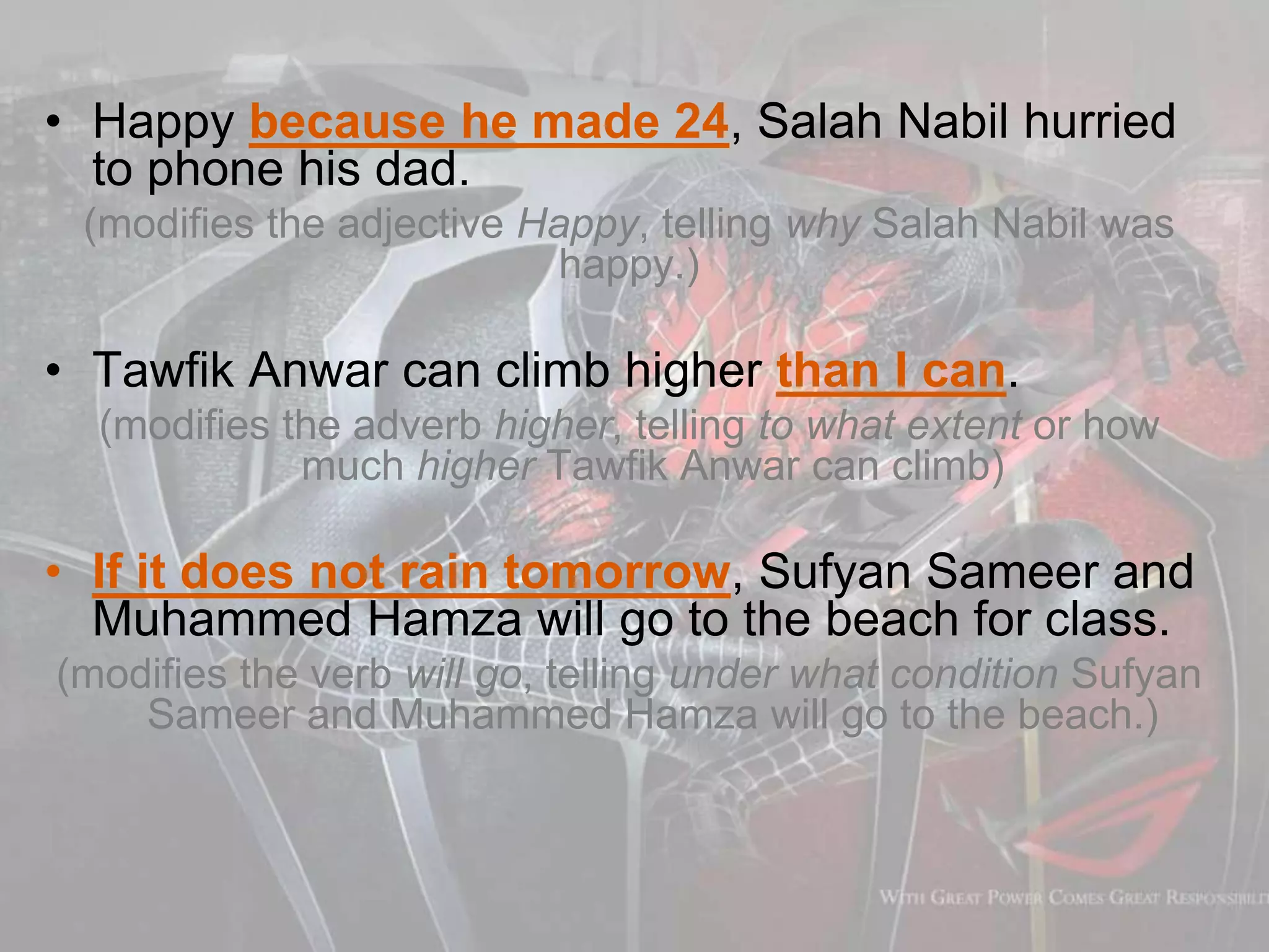 • Happy because he made 24, Salah Nabil hurried
to phone his dad.
(modifies the adjective Happy, telling why Salah Nabil was
happy.)
• Tawfik Anwar can climb higher than I can.
(modifies the adverb higher, telling to what extent or how
much higher Tawfik Anwar can climb)
• If it does not rain tomorrow, Sufyan Sameer and
Muhammed Hamza will go to the beach for class.
(modifies the verb will go, telling under what condition Sufyan
Sameer and Muhammed Hamza will go to the beach.)
 