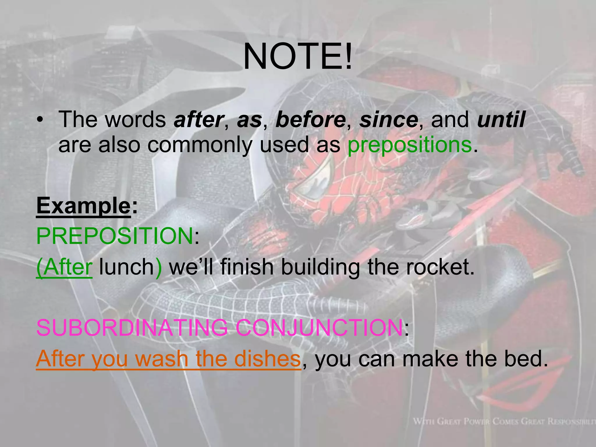 NOTE!
• The words after, as, before, since, and until
are also commonly used as prepositions.
Example:
PREPOSITION:
(After lunch) we’ll finish building the rocket.
SUBORDINATING CONJUNCTION:
After you wash the dishes, you can make the bed.
 