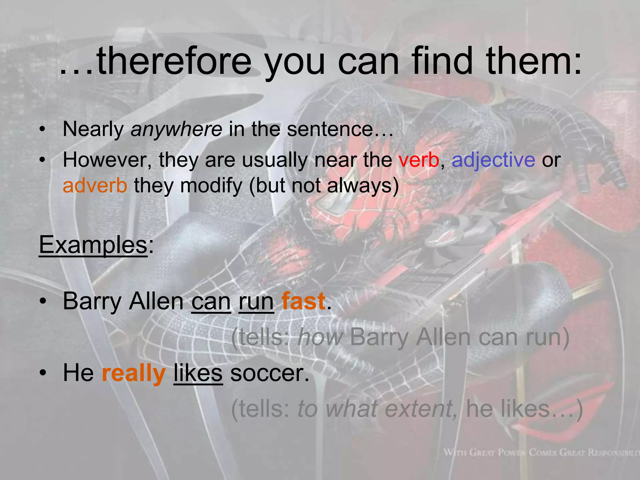 …therefore you can find them:
• Nearly anywhere in the sentence…
• However, they are usually near the verb, adjective or
adverb they modify (but not always)
Examples:
• Barry Allen can run fast.
(tells: how Barry Allen can run)
• He really likes soccer.
(tells: to what extent, he likes…)
 