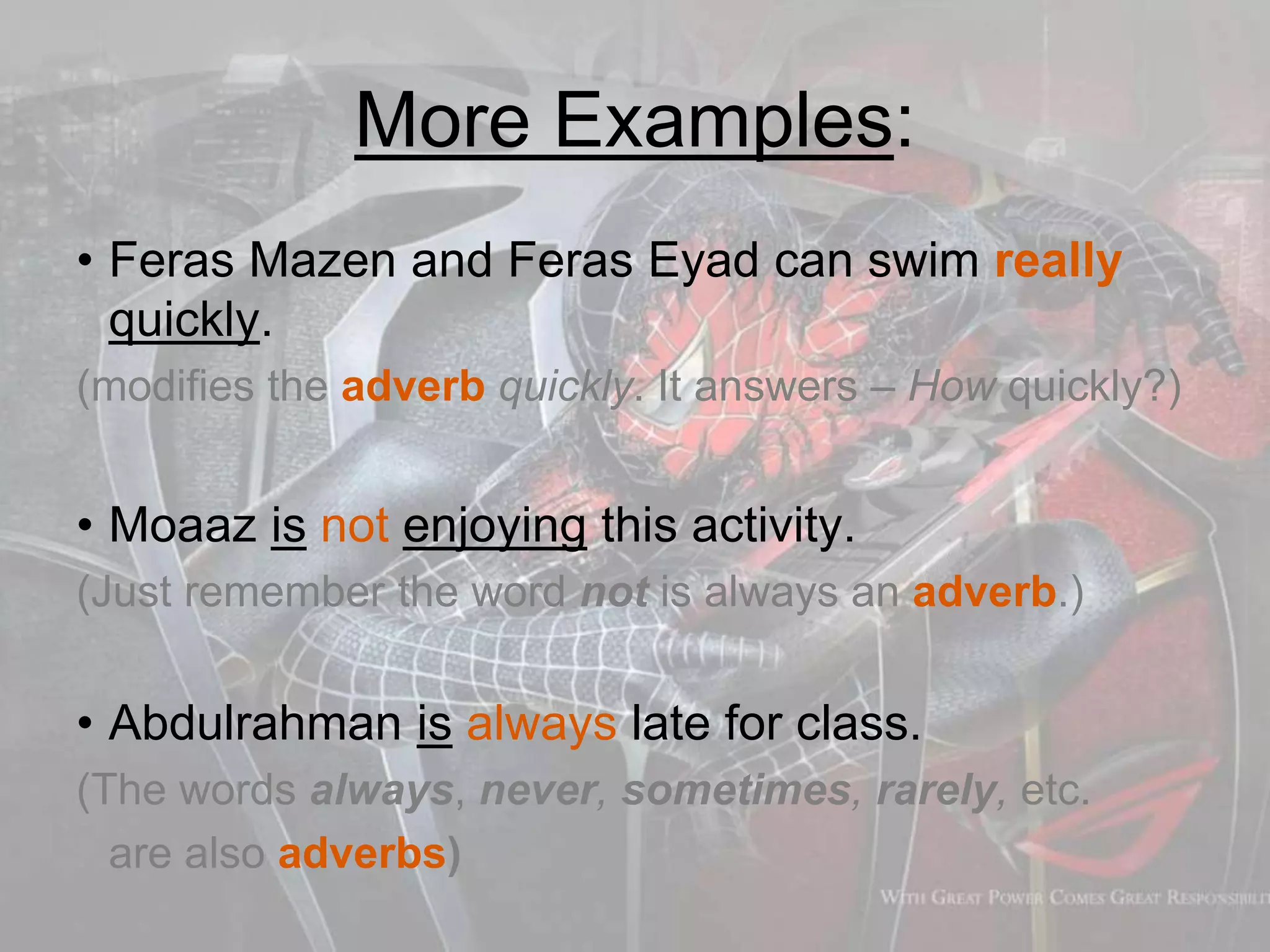 More Examples:
• Feras Mazen and Feras Eyad can swim really
quickly.
(modifies the adverb quickly. It answers – How quickly?)
• Moaaz is not enjoying this activity.
(Just remember the word not is always an adverb.)
• Abdulrahman is always late for class.
(The words always, never, sometimes, rarely, etc.
are also adverbs)
 