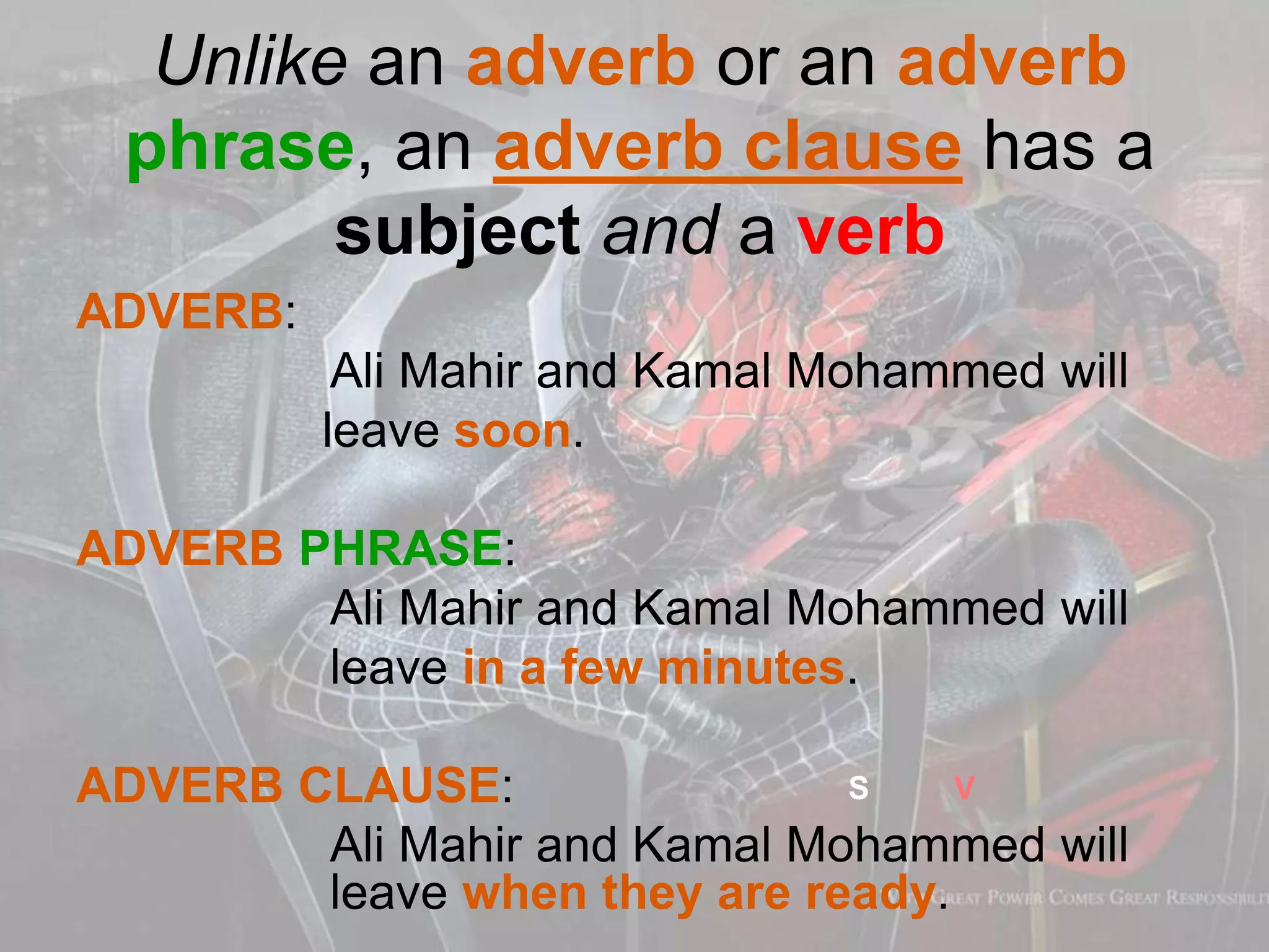 Unlike an adverb or an adverb
phrase, an adverb clause has a
subject and a verb
ADVERB:
Ali Mahir and Kamal Mohammed will
leave soon.
ADVERB PHRASE:
Ali Mahir and Kamal Mohammed will
leave in a few minutes.
ADVERB CLAUSE:
Ali Mahir and Kamal Mohammed will
leave when they are ready.
S V
 