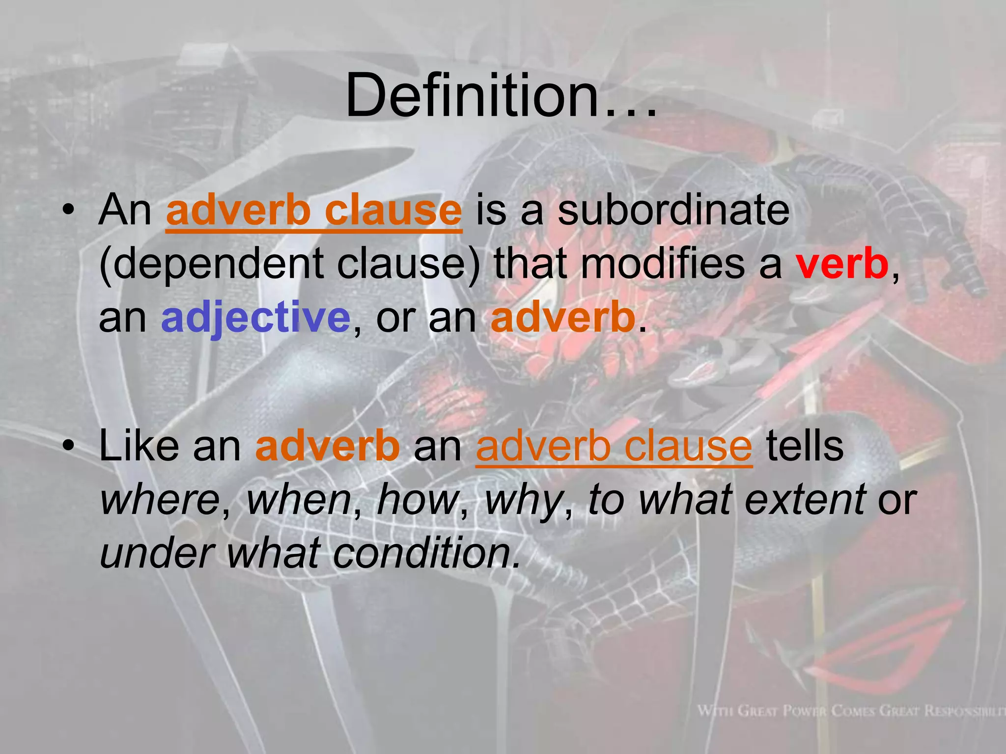 Definition…
• An adverb clause is a subordinate
(dependent clause) that modifies a verb,
an adjective, or an adverb.
• Like an adverb an adverb clause tells
where, when, how, why, to what extent or
under what condition.
 
