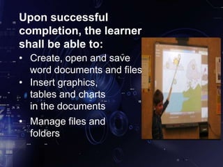 Upon successful
completion, the learner
shall be able to:
• Create, open and save
word documents and files
• Insert graphics,
tables and charts
in the documents
• Manage files and
folders
 