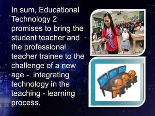 In sum, Educational
Technology 2
promises to bring the
student teacher and
the professional
teacher trainee to the
challenge of a new
age - integrating
technology in the
teaching - learning
process.
 