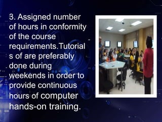 3. Assigned number
of hours in conformity
of the course
requirements.Tutorial
s of are preferably
done during
weekends in order to
provide continuous
hours of computer
hands-on training.
 