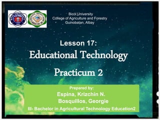 Bicol University
College of Agriculture and Forestry
Guinobatan, Albay
Lesson 17:
Educational Technology
Practicum 2
Prepared by:
Espina, Krizchin N.
Bosquillos, Georgie
III- Bachelor in Agricultural Technology Education2
 