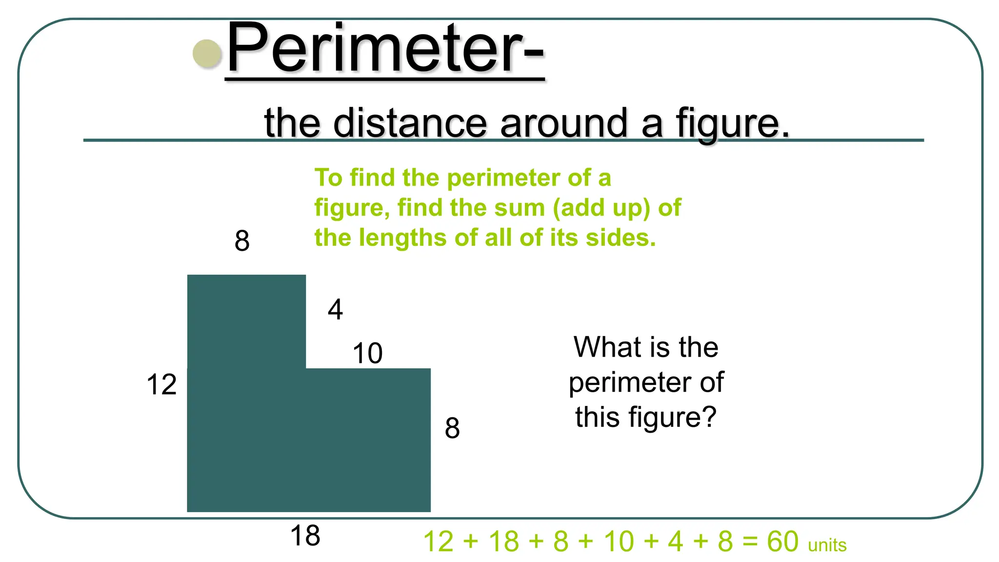 Perimeter-
the distance around a figure.
To find the perimeter of a
figure, find the sum (add up) of
the lengths of all of its sides.
What is the
perimeter of
this figure?
8
12 + 18 + 8 + 10 + 4 + 8 = 60 units
4
10
8
12
18