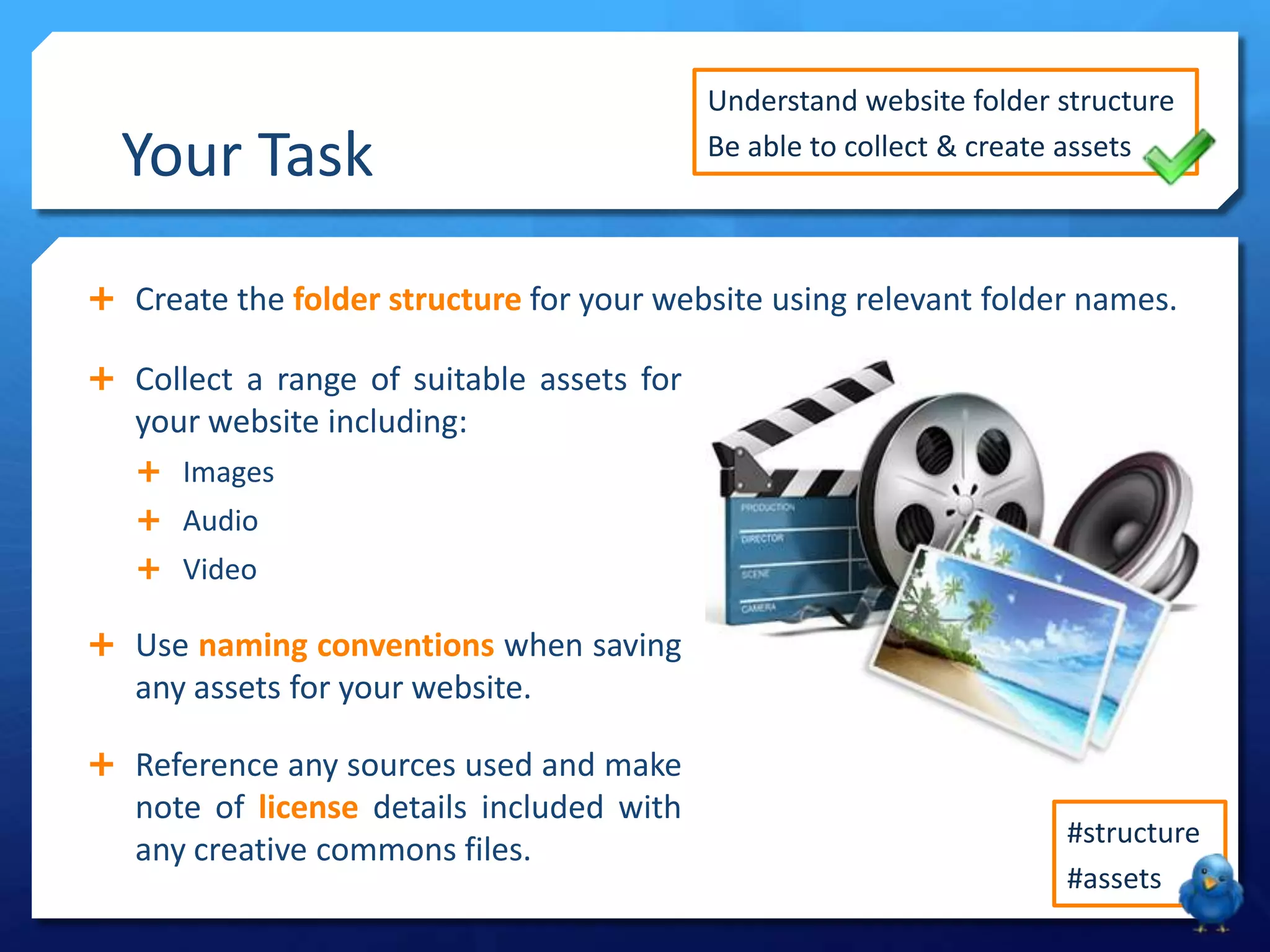 Your Task
 Create the folder structure for your website using relevant folder names.
#structure
#assets
Understand website folder structure
Be able to collect & create assets
 Collect a range of suitable assets for
your website including:
 Images
 Audio
 Video
 Use naming conventions when saving
any assets for your website.
 Reference any sources used and make
note of license details included with
any creative commons files.
 
