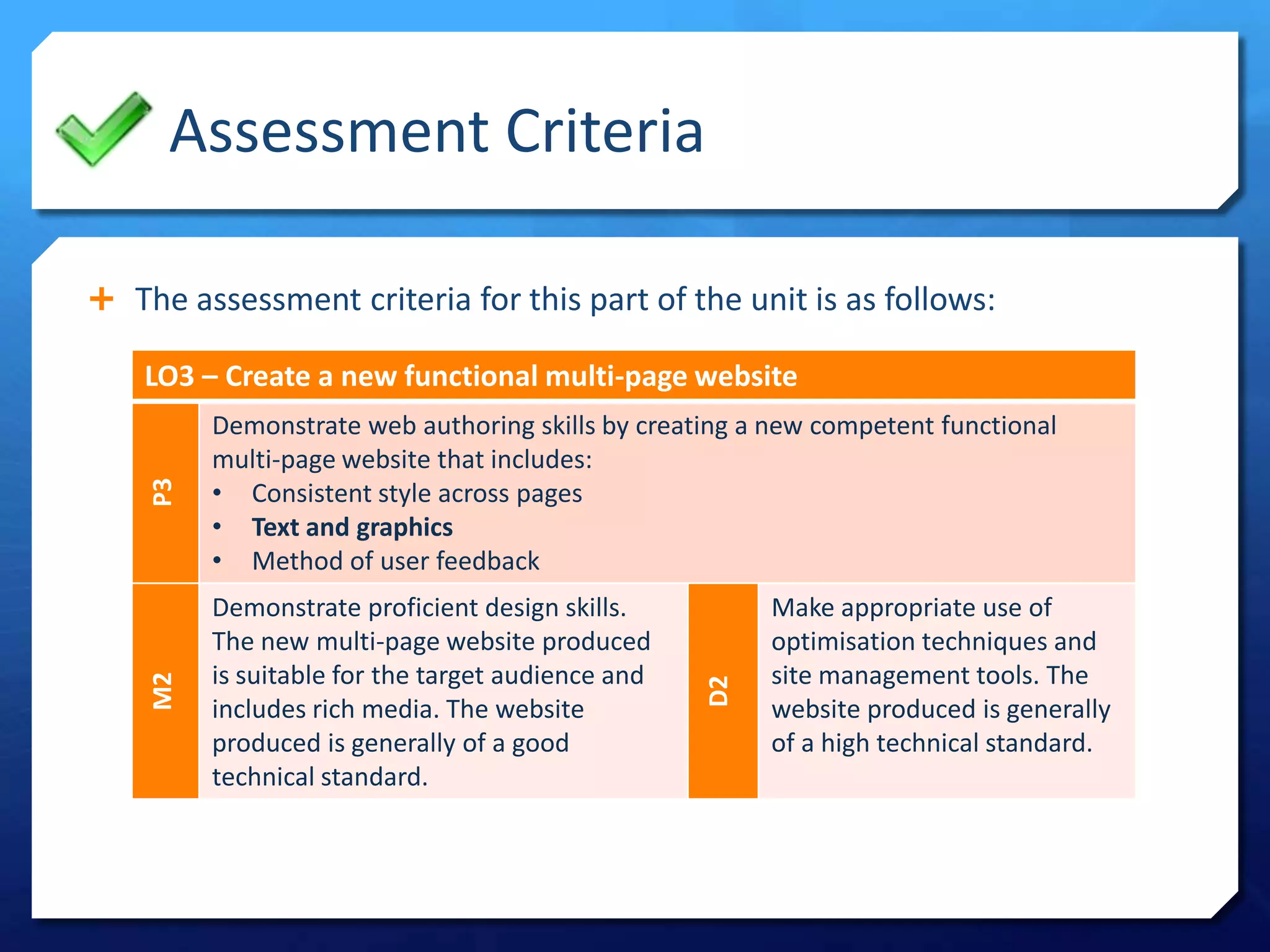 Assessment Criteria
 The assessment criteria for this part of the unit is as follows:
LO3 – Create a new functional multi-page website
P3
Demonstrate web authoring skills by creating a new competent functional
multi-page website that includes:
• Consistent style across pages
• Text and graphics
• Method of user feedback
M2
Demonstrate proficient design skills.
The new multi-page website produced
is suitable for the target audience and
includes rich media. The website
produced is generally of a good
technical standard.
D2
Make appropriate use of
optimisation techniques and
site management tools. The
website produced is generally
of a high technical standard.
 