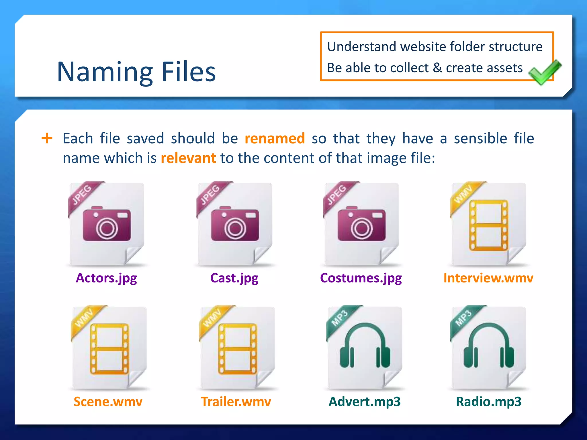 Naming Files
 Each file saved should be renamed so that they have a sensible file
name which is relevant to the content of that image file:
Understand website folder structure
Be able to collect & create assets
Scene.wmv
Actors.jpg Cast.jpg Costumes.jpg Interview.wmv
Trailer.wmv Advert.mp3 Radio.mp3
 