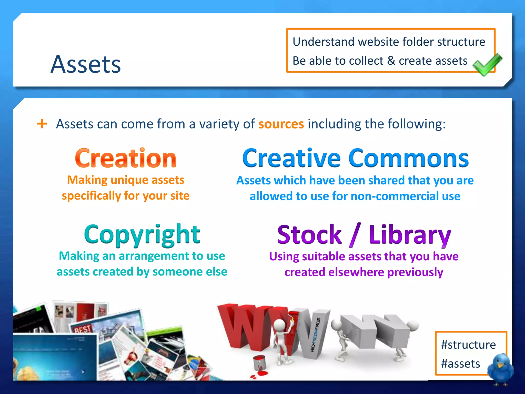 Assets
 Assets can come from a variety of sources including the following:
Making unique assets
specifically for your site
Creative Commons
Assets which have been shared that you are
allowed to use for non-commercial use
#structure
#assets
Understand website folder structure
Be able to collect & create assets
Using suitable assets that you have
created elsewhere previously
Copyright
Making an arrangement to use
assets created by someone else
 