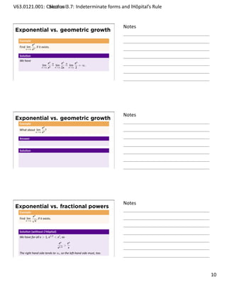 .   V63.0121.001: Calculus I3.7: Indeterminate forms and lHôpital’s Rule
    .              Sec on                                       .


                                                                           Notes
        Exponential vs. geometric growth
         Example
                    ex
         Find lim        , if it exists.
              x→∞ x2


         Solu on
         We have
                                      ex   H         ex H     ex
                                lim        = lim        = lim    = ∞.
                               x→∞ x2          x→∞   2x   x→∞ 2




    .
                                                                           .




                                                                           Notes
        Exponential vs. geometric growth
         Example
                             ex
         What about lim         ?
                         x→∞ x3


         Answer


         Solu on




    .
                                                                           .




                                                                           Notes
        Exponential vs. fractional powers
         Example
                  ex
         Find lim √ , if it exists.
              x→∞  x


         Solu on (without L’Hôpital)
         We have for all x  1, x1/2  x1 , so
                                                 ex    ex
                                                 1/2
                                                     
                                                x      x
         The right hand side tends to ∞, so the le -hand side must, too.
    .
                                                                           .

                                                                                   . 10
.
 