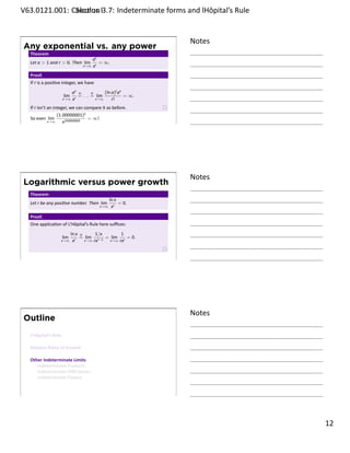 .   V63.0121.001: Calculus I3.7: Indeterminate forms and lHôpital’s Rule
    .              Sec on                                       .


                                                                     Notes
        Any exponential vs. any power
         Theorem
                                           ax
         Let a  1 and r  0. Then lim        = ∞.
                                       x→∞ xr

         Proof.
         If r is a posi ve integer, we have
                                  ax H       H     (ln a)r ax
                            lim      = . . . = lim            = ∞.
                            x→∞   xr           x→∞     r!
         If r isn’t an integer, we can compare it as before.
                         (1.00000001)x
         So even lim                     = ∞!
    .               x→∞     x100000000
                                                                     .




                                                                     Notes
        Logarithmic versus power growth
         Theorem
                                                      ln x
         Let r be any posi ve number. Then lim             = 0.
                                                x→∞    xr

         Proof.
         One applica on of L’Hôpital’s Rule here suﬃces:
                                  ln x H      1/x       1
                            lim        = lim r−1 = lim r = 0.
                         x→∞       xr    x→∞ rx    x→∞ rx




    .
                                                                     .




                                                                     Notes
        Outline
         L’Hôpital’s Rule

         Rela ve Rates of Growth

         Other Indeterminate Limits
            Indeterminate Products
            Indeterminate Diﬀerences
            Indeterminate Powers


    .
                                                                     .

                                                                             . 12
.
 