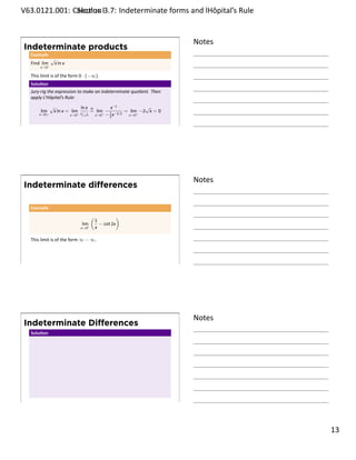 .   V63.0121.001: Calculus I3.7: Indeterminate forms and lHôpital’s Rule
    .              Sec on                                       .


                                                                           Notes
        Indeterminate products
         Example
                     √
         Find lim+    x ln x
              x→0

         This limit is of the form 0 · (−∞).
         Solu on
         Jury-rig the expression to make an indeterminate quo ent. Then
         apply L’Hôpital’s Rule:
                     √                 ln x H     x−1             √
              lim        x ln x = lim+ 1 √ = lim+ 1 −3/2 = lim+ −2 x = 0
             x→0+                 x→0   / x x→0 − 2 x      x→0

    .
                                                                           .




                                                                           Notes
        Indeterminate diﬀerences

         Example
                                           (                )
                                               1
                                     lim         − cot 2x
                                    x→0+       x

         This limit is of the form ∞ − ∞.



    .
                                                                           .




                                                                           Notes
        Indeterminate Diﬀerences
         Solu on




    .
                                                                           .

                                                                                   . 13
.
 