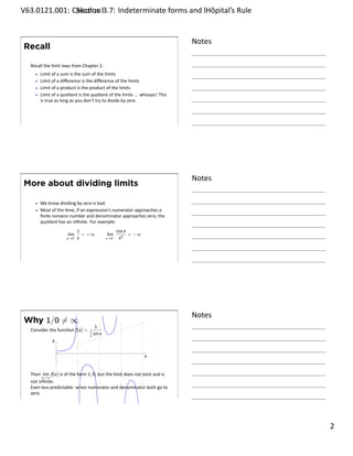 .   V63.0121.001: Calculus I3.7: Indeterminate forms and lHôpital’s Rule
    .              Sec on                                       .


                                                                                 Notes
        Recall

         Recall the limit laws from Chapter 2.
             Limit of a sum is the sum of the limits
             Limit of a diﬀerence is the diﬀerence of the limits
             Limit of a product is the product of the limits
             Limit of a quo ent is the quo ent of the limits ... whoops! This
             is true as long as you don’t try to divide by zero.



    .
                                                                                 .




                                                                                 Notes
        More about dividing limits

             We know dividing by zero is bad.
             Most of the me, if an expression’s numerator approaches a
             ﬁnite nonzero number and denominator approaches zero, the
             quo ent has an inﬁnite. For example:
                                   1                        cos x
                            lim+     = +∞            lim−         = −∞
                            x→0    x                 x→0     x3



    .
                                                                                 .




                                                                                 Notes
        Why 1/0 ̸= ∞
                                            1
         Consider the func on f(x) =   1         .
                                       x   sin x
                    y

                        .
                                                                         x


         Then lim f(x) is of the form 1/0, but the limit does not exist and is
               x→∞
         not inﬁnite.
         Even less predictable: when numerator and denominator both go to
         zero.
    .
                                                                                 .

                                                                                         . 2
.
 