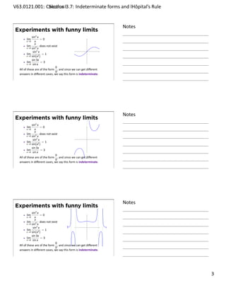 .   V63.0121.001: Calculus I3.7: Indeterminate forms and lHôpital’s Rule
    .              Sec on                                       .


                                                                         Notes
        Experiments with funny limits
                    sin2 x
              lim           =0
                x→0    x
                       x
                lim         does not exist
                x→0 sin2 x
                         2
                     sin x                                    .
                lim        2)
                              =1
                x→0 sin(x
                    sin 3x
                lim          =3
                x→0 sin x
                                        0
         All of these are of the form , and since we can get diﬀerent
                                        0
         answers in diﬀerent cases, we say this form is indeterminate.
    .
                                                                         .




                                                                         Notes
        Experiments with funny limits
                    sin2 x
              lim          =0
              x→0      x
                       x
                lim        does not exist
                x→0 sin2 x
                         2
                     sin x                                    .
                lim          =1
                x→0 sin(x2 )
                    sin 3x
                lim         =3
                x→0 sin x
                                       0
         All of these are of the form , and since we can get diﬀerent
                                       0
         answers in diﬀerent cases, we say this form is indeterminate.
    .
                                                                         .




                                                                         Notes
        Experiments with funny limits
                    sin2 x
              lim           =0
                x→0    x
                       x
                lim         does not exist
                x→0 sin2 x
                         2
                     sin x                                    .
                lim        2)
                              =1
                x→0 sin(x
                    sin 3x
                lim          =3
                x→0 sin x
                                        0
         All of these are of the form , and since we can get diﬀerent
                                        0
         answers in diﬀerent cases, we say this form is indeterminate.
    .
                                                                         .

                                                                                 . 3
.
 