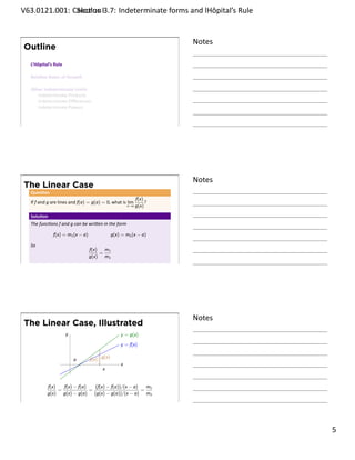.   V63.0121.001: Calculus I3.7: Indeterminate forms and lHôpital’s Rule
    .              Sec on                                       .


                                                                           Notes
        Outline
         L’Hôpital’s Rule

         Rela ve Rates of Growth

         Other Indeterminate Limits
            Indeterminate Products
            Indeterminate Diﬀerences
            Indeterminate Powers


    .
                                                                           .




                                                                           Notes
        The Linear Case
         Ques on
                                                                  f(x)
         If f and g are lines and f(a) = g(a) = 0, what is lim         ?
                                                            x→a   g(x)

         Solu on
         The func ons f and g can be wri en in the form

                    f(x) = m1 (x − a)               g(x) = m2 (x − a)

         So
                                        f(x)   m1
                                             =
                                        g(x) m2
    .
                                                                           .




                                                                           Notes
        The Linear Case, Illustrated
                            y                           y = g(x)
                                                        y = f(x)

                                    a   f(x) g(x)
                                .                       x
                                              x


                 f(x)   f(x) − f(a)   (f(x) − f(a))/(x − a)   m1
                      =             =                       =
                 g(x) g(x) − g(a) (g(x) − g(a))/(x − a) m2
    .
                                                                           .

                                                                                   . 5
.
 
