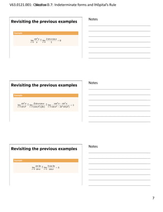 .   V63.0121.001: Calculus I3.7: Indeterminate forms and lHôpital’s Rule
    .              Sec on                                       .


                                                                               Notes
        Revisiting the previous examples

         Example

                                sin2 x H     2 sin x cos x
                          lim          = lim               =0
                          x→0     x      x→0       1




    .
                                                                               .




                                                                               Notes
        Revisiting the previous examples

         Example


                sin2 x H       sin x cos x H
                               2                      cos2 x − sin2 x
            lim         = lim                 = lim                       =1
            x→0 sin x 2   x→0 (cos x 2 ) (2x)
                                               x→0 cos x2 − 2x2 sin(x2 )




    .
                                                                               .




                                                                               Notes
        Revisiting the previous examples

         Example

                                  sin 3x H     3 cos 3x
                            lim          = lim          = 3.
                            x→0    sin x   x→0 cos x




    .
                                                                               .

                                                                                       . 7
.
 