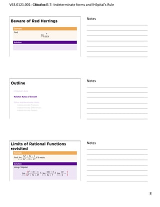 .   V63.0121.001: Calculus I3.7: Indeterminate forms and lHôpital’s Rule
    .              Sec on                                       .


                                                                     Notes
        Beware of Red Herrings
         Example
         Find
                                                   x
                                           lim
                                           x→0   cos x

         Solu on




    .
                                                                     .




                                                                     Notes
        Outline
         L’Hôpital’s Rule

         Rela ve Rates of Growth

         Other Indeterminate Limits
            Indeterminate Products
            Indeterminate Diﬀerences
            Indeterminate Powers


    .
                                                                     .




        Limits of Rational Functions                                 Notes
        revisited
         Example
                      5x2 + 3x − 1
         Find lim                   if it exists.
                x→∞   3x2 + 7x + 27

         Solu on
         Using L’Hôpital:

                            5x2 + 3x − 1 H     10x + 3 H     10 5
                      lim                = lim         = lim   =
                    x→∞     3x2 + 7x + 27 x→∞ 6x + 7     x→∞ 6   3

    .
                                                                     .

                                                                             . 8
.
 