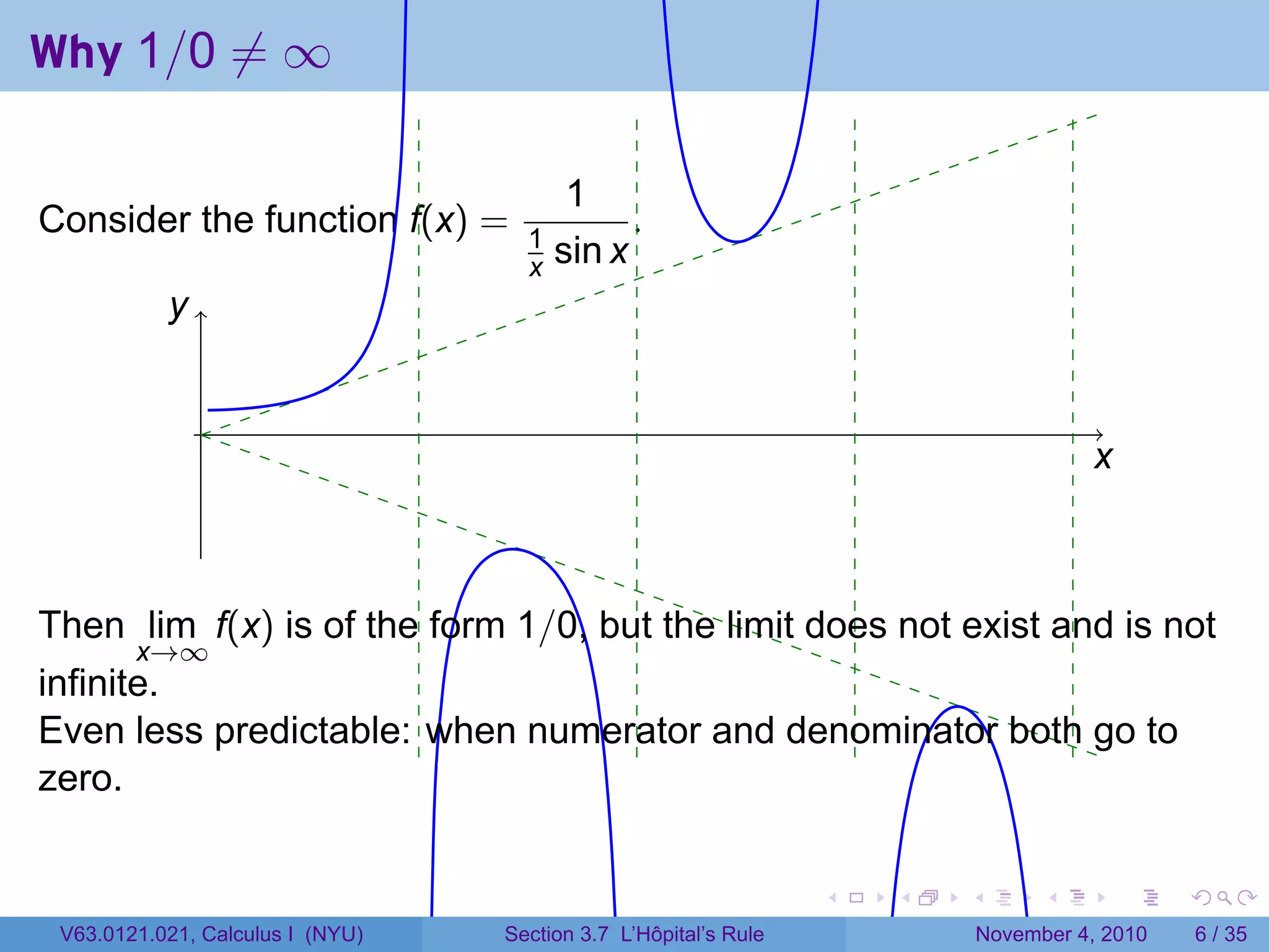 Why 1/0 ̸= ∞

                                         1
Consider the function f(x) =        1
                                              .
                                    x   sin x
           y
           .


               .
                                                                                       x
                                                                                       .



Then lim f(x) is of the form 1/0, but the limit does not exist and is not
        x→∞
infinite.
Even less predictable: when numerator and denominator both go to
zero.

                                                                 .   .   .         .       .    .

 V63.0121.021, Calculus I (NYU)   Section 3.7 L’Hôpital’s Rule               November 4, 2010       6 / 35
 
