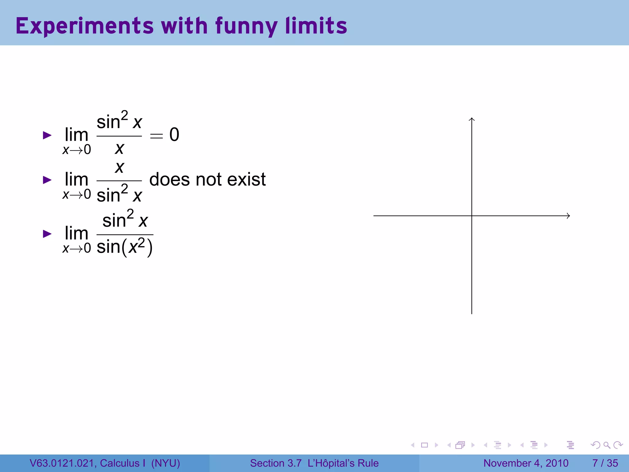 Experiments with funny limits


           sin2 x
       lim         =0
       x→0    x
              x
       lim         does not exist
       x→0 sin2 x
                                                                         .
            sin2 x
       lim
       x→0 sin(x2 )




                                                                 .   .       .         .      .     .

 V63.0121.021, Calculus I (NYU)   Section 3.7 L’Hôpital’s Rule                   November 4, 2010       7 / 35
 