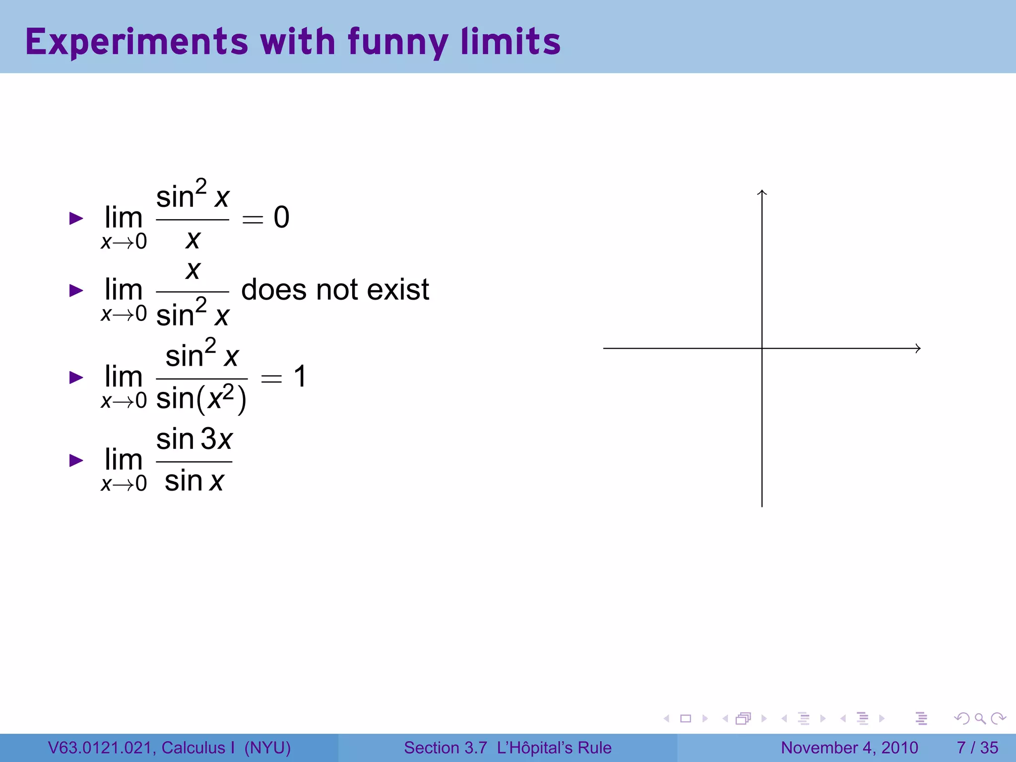 Experiments with funny limits


           sin2 x
       lim         =0
       x→0    x
              x
       lim         does not exist
       x→0 sin2 x
                                                                         .
            sin2 x
       lim          =1
       x→0 sin(x2 )
           sin 3x
       lim
       x→0 sin x




                                                                 .   .       .         .      .     .

 V63.0121.021, Calculus I (NYU)   Section 3.7 L’Hôpital’s Rule                   November 4, 2010       7 / 35
 