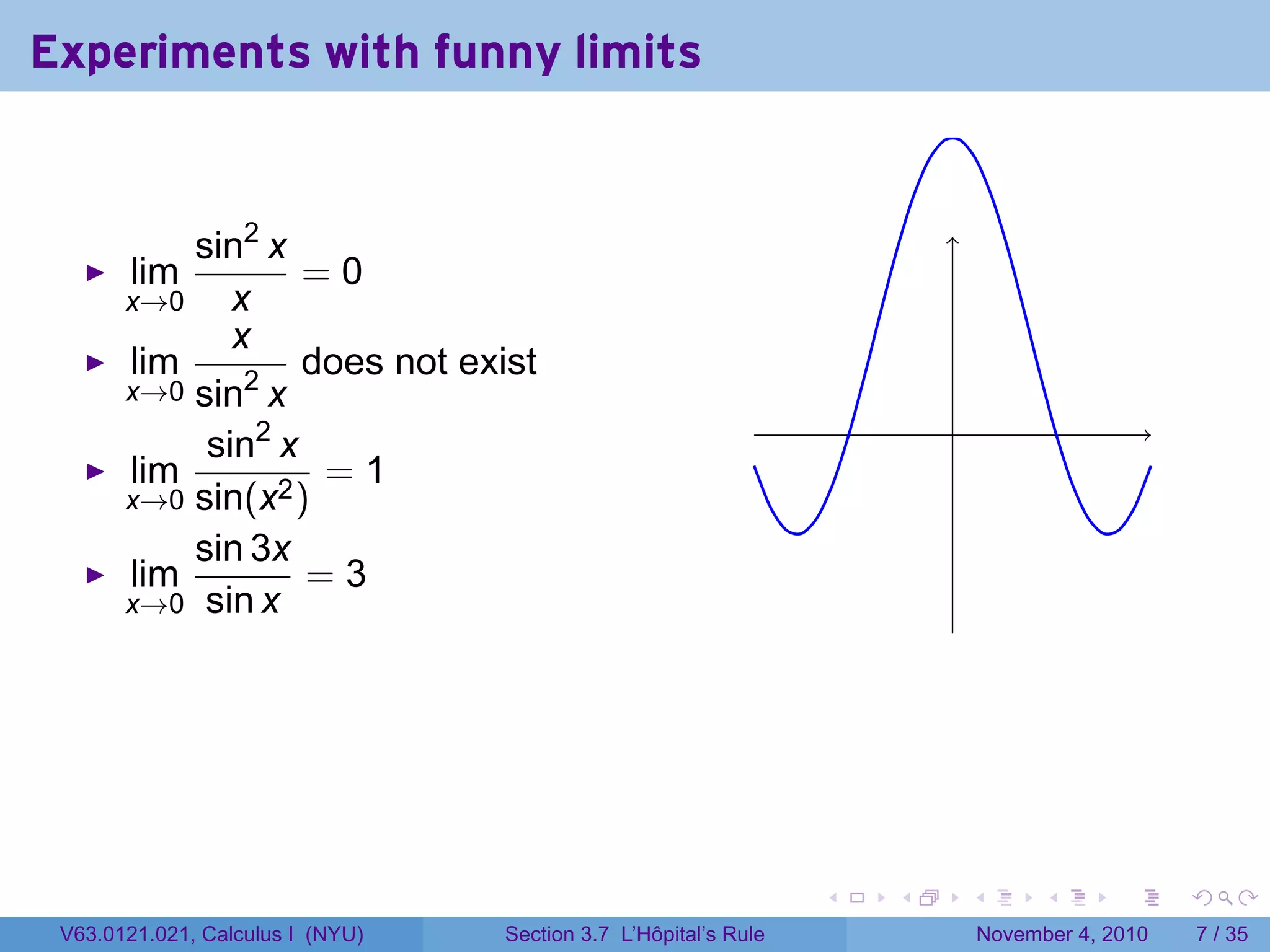 Experiments with funny limits


           sin2 x
       lim         =0
       x→0    x
              x
       lim         does not exist
       x→0 sin2 x
                                                                         .
            sin2 x
       lim          =1
       x→0 sin(x2 )
           sin 3x
       lim         =3
       x→0 sin x




                                                                 .   .       .         .      .     .

 V63.0121.021, Calculus I (NYU)   Section 3.7 L’Hôpital’s Rule                   November 4, 2010       7 / 35
 