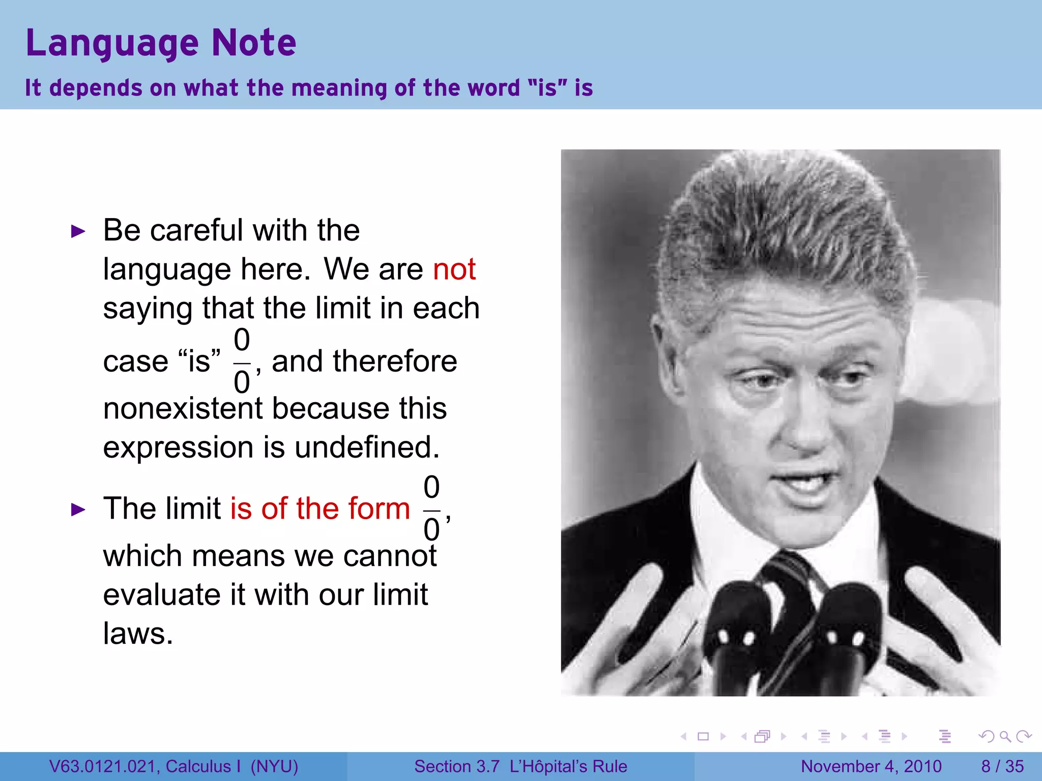 Language Note
It depends on what the meaning of the word “is" is




        Be careful with the
        language here. We are not
        saying that the limit in each
                  0
        case “is” , and therefore
                  0
        nonexistent because this
        expression is undefined.
                                  0
        The limit is of the form ,
                                  0
        which means we cannot
        evaluate it with our limit
        laws.


                                                                  .   .   .         .      .     .

  V63.0121.021, Calculus I (NYU)   Section 3.7 L’Hôpital’s Rule               November 4, 2010       8 / 35
 