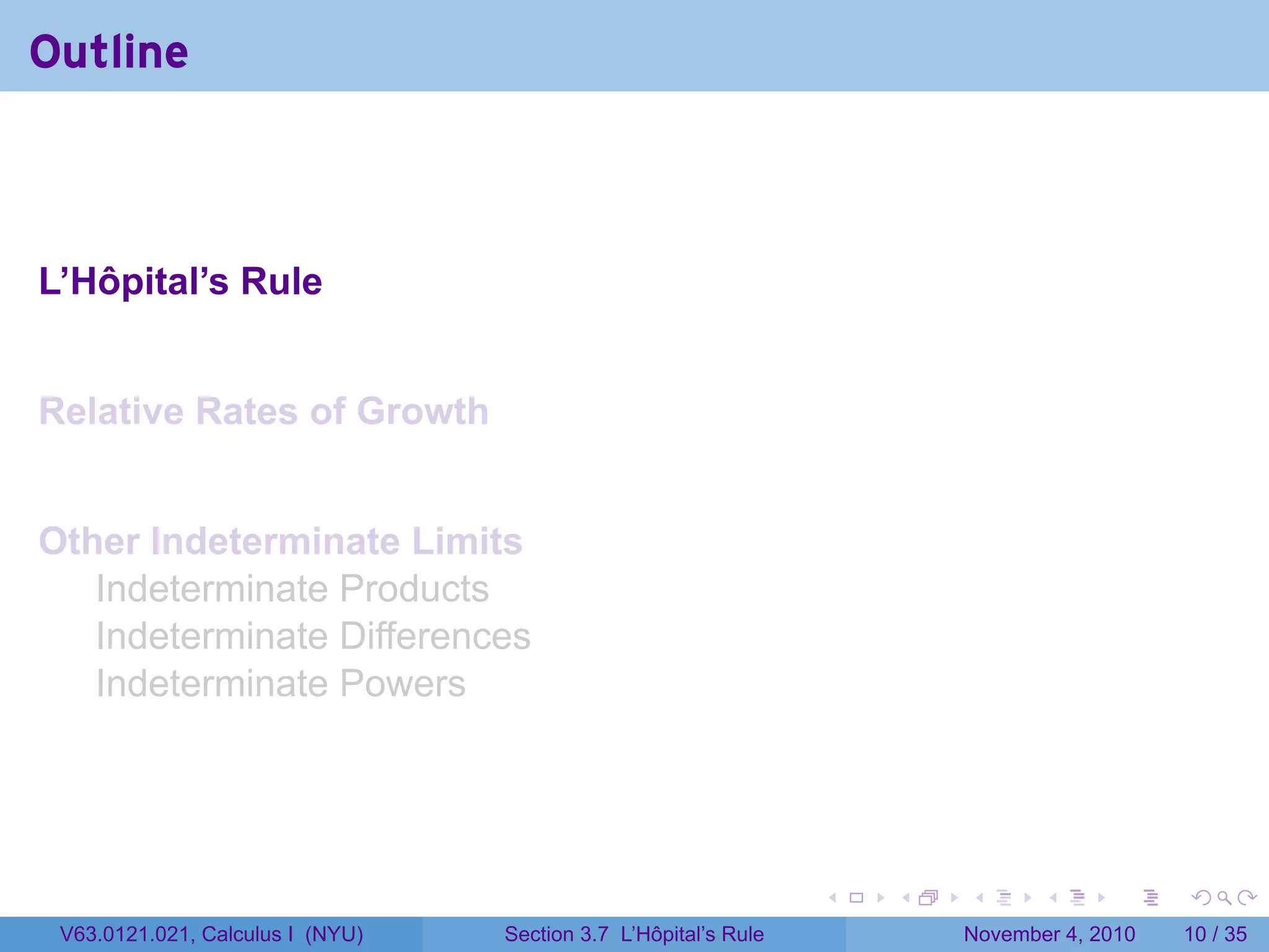 Outline



L’Hôpital’s Rule


Relative Rates of Growth


Other Indeterminate Limits
   Indeterminate Products
   Indeterminate Differences
   Indeterminate Powers




                                                                 .   .   .      .      .    .

 V63.0121.021, Calculus I (NYU)   Section 3.7 L’Hôpital’s Rule           November 4, 2010   10 / 35
 