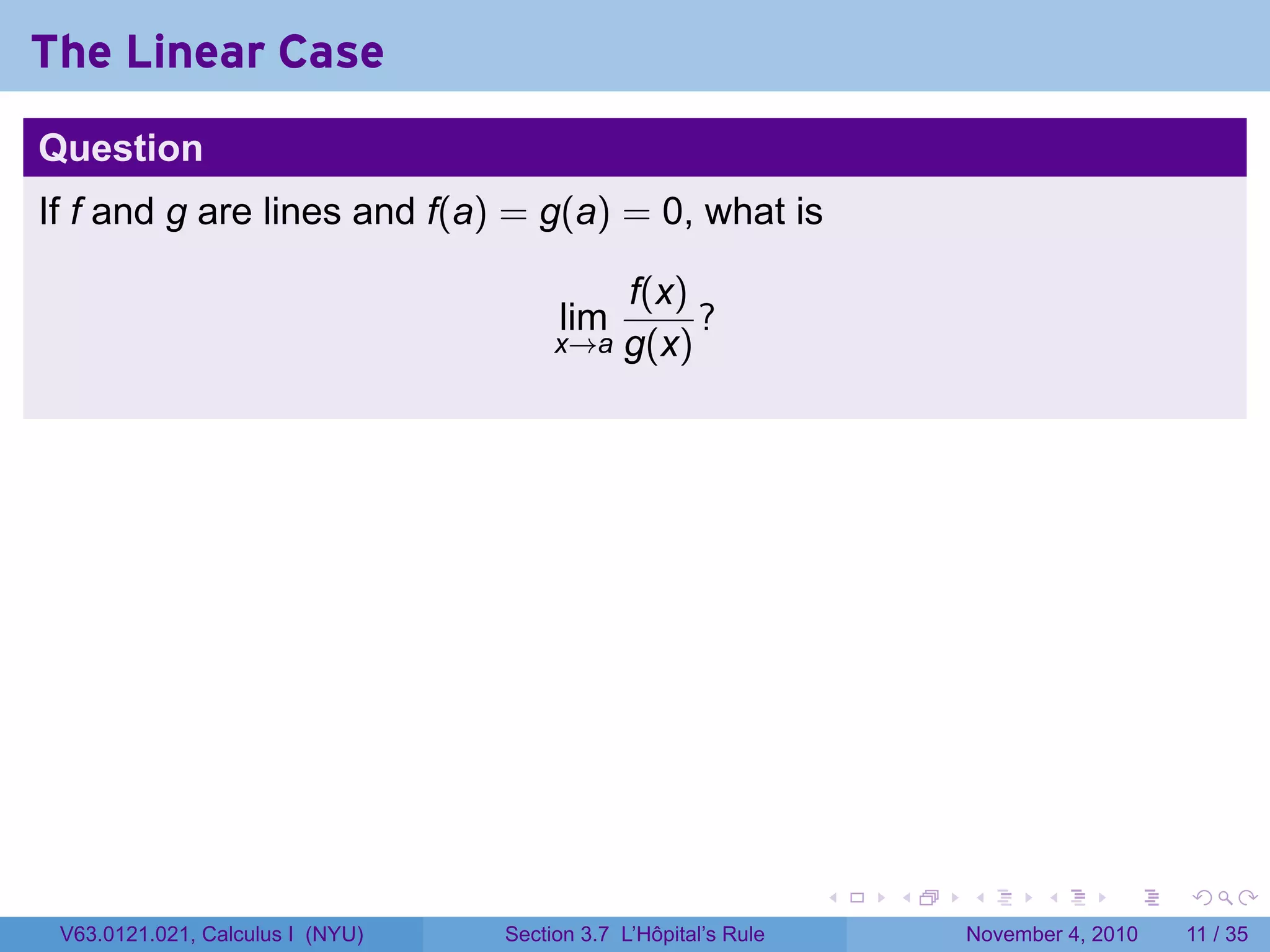 The Linear Case
Question
If f and g are lines and f(a) = g(a) = 0, what is

                                           f(x)
                                       lim      ?
                                       x→a g(x)




                                                                 .   .   .      .      .    .

 V63.0121.021, Calculus I (NYU)   Section 3.7 L’Hôpital’s Rule           November 4, 2010   11 / 35
 