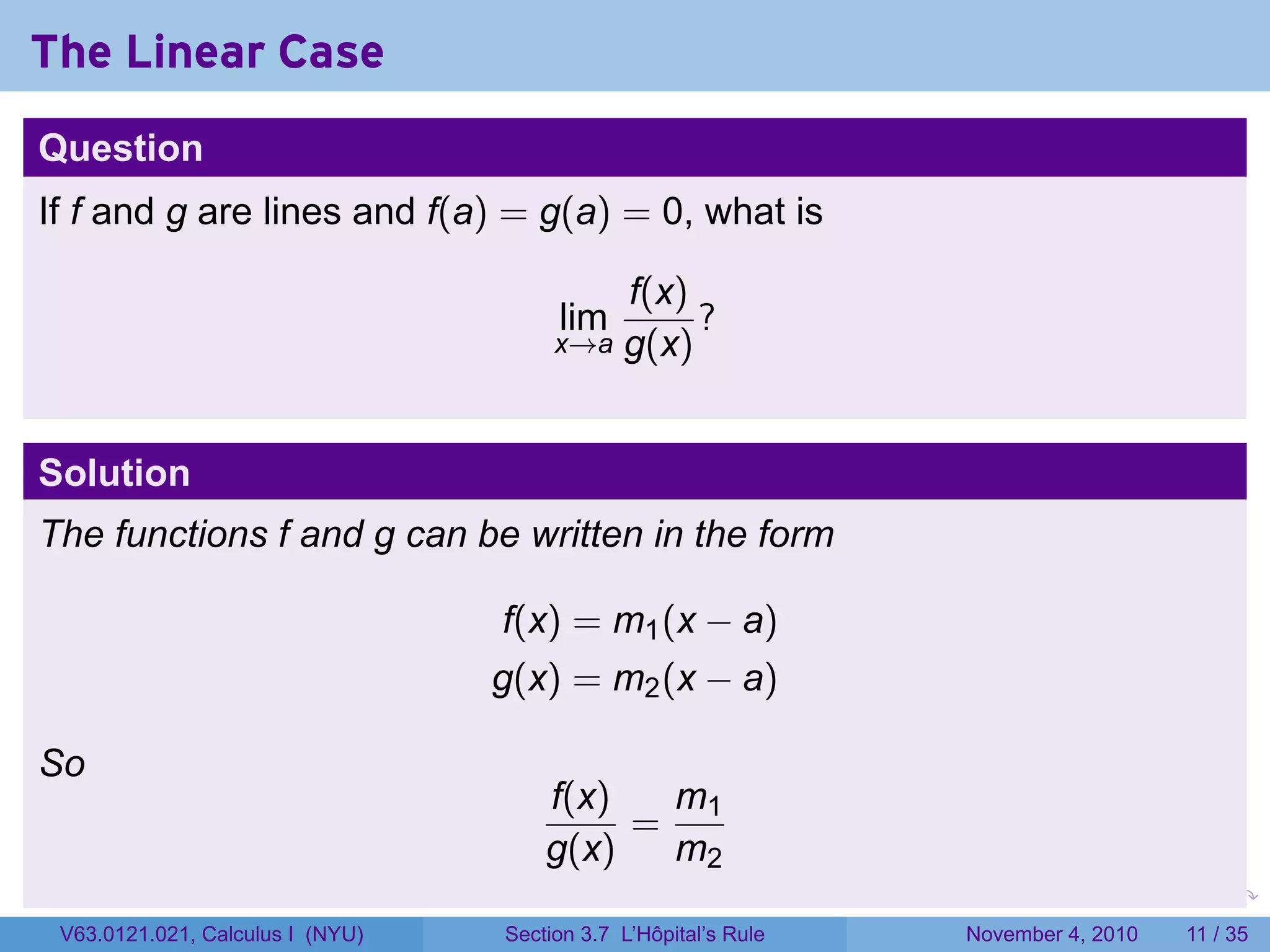 The Linear Case
Question
If f and g are lines and f(a) = g(a) = 0, what is

                                           f(x)
                                       lim      ?
                                       x→a g(x)



Solution
The functions f and g can be written in the form

                                  f(x) = m1 (x − a)
                                  g(x) = m2 (x − a)

So
                                      f(x)  m
                                           = 1
                                      g(x)  m2
                                                                 .   .   .      .      .    .

 V63.0121.021, Calculus I (NYU)   Section 3.7 L’Hôpital’s Rule           November 4, 2010   11 / 35
 