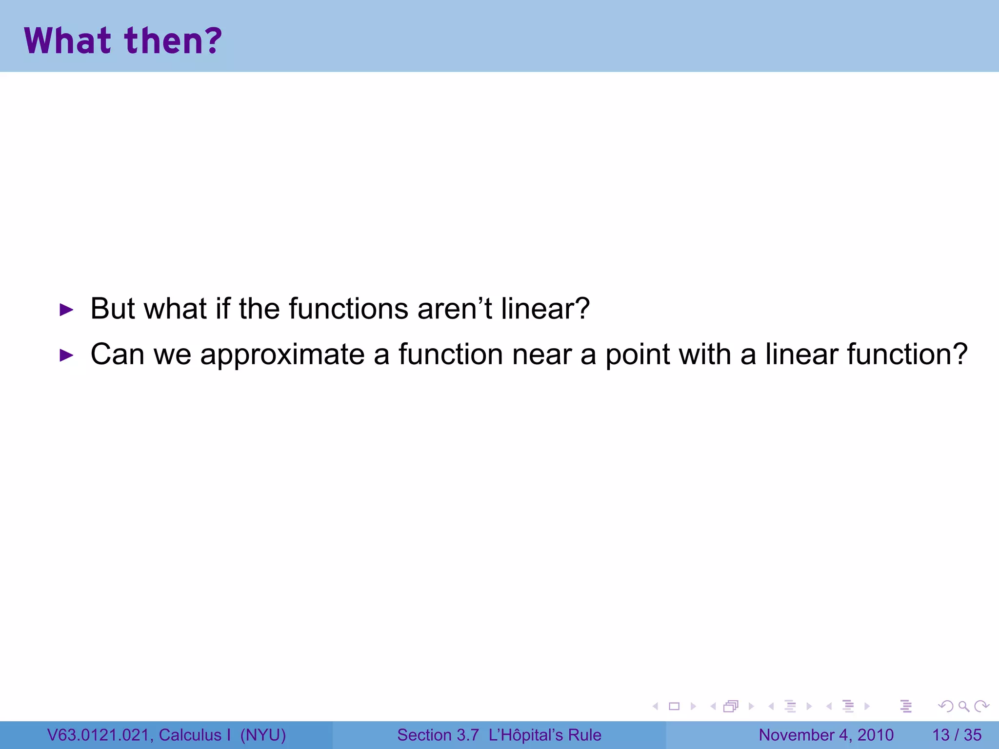 What then?




      But what if the functions aren’t linear?
      Can we approximate a function near a point with a linear function?




                                                                 .   .   .      .      .    .

 V63.0121.021, Calculus I (NYU)   Section 3.7 L’Hôpital’s Rule           November 4, 2010   13 / 35
 