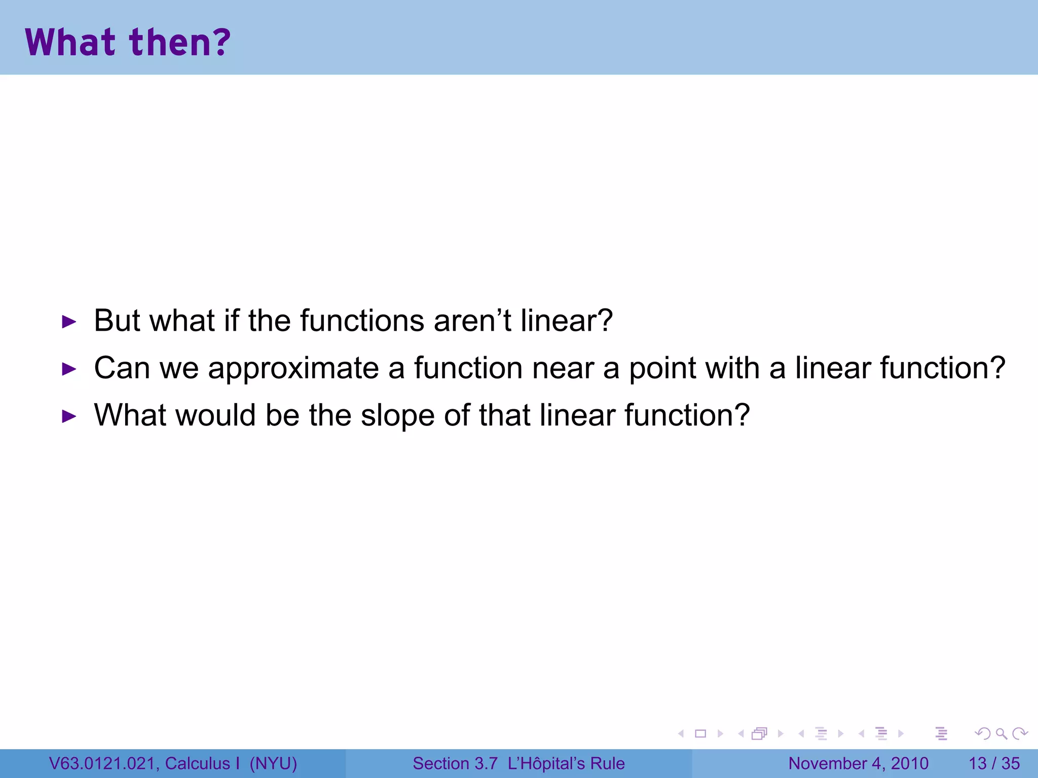 What then?




      But what if the functions aren’t linear?
      Can we approximate a function near a point with a linear function?
      What would be the slope of that linear function?




                                                                 .   .   .      .      .    .

 V63.0121.021, Calculus I (NYU)   Section 3.7 L’Hôpital’s Rule           November 4, 2010   13 / 35
 