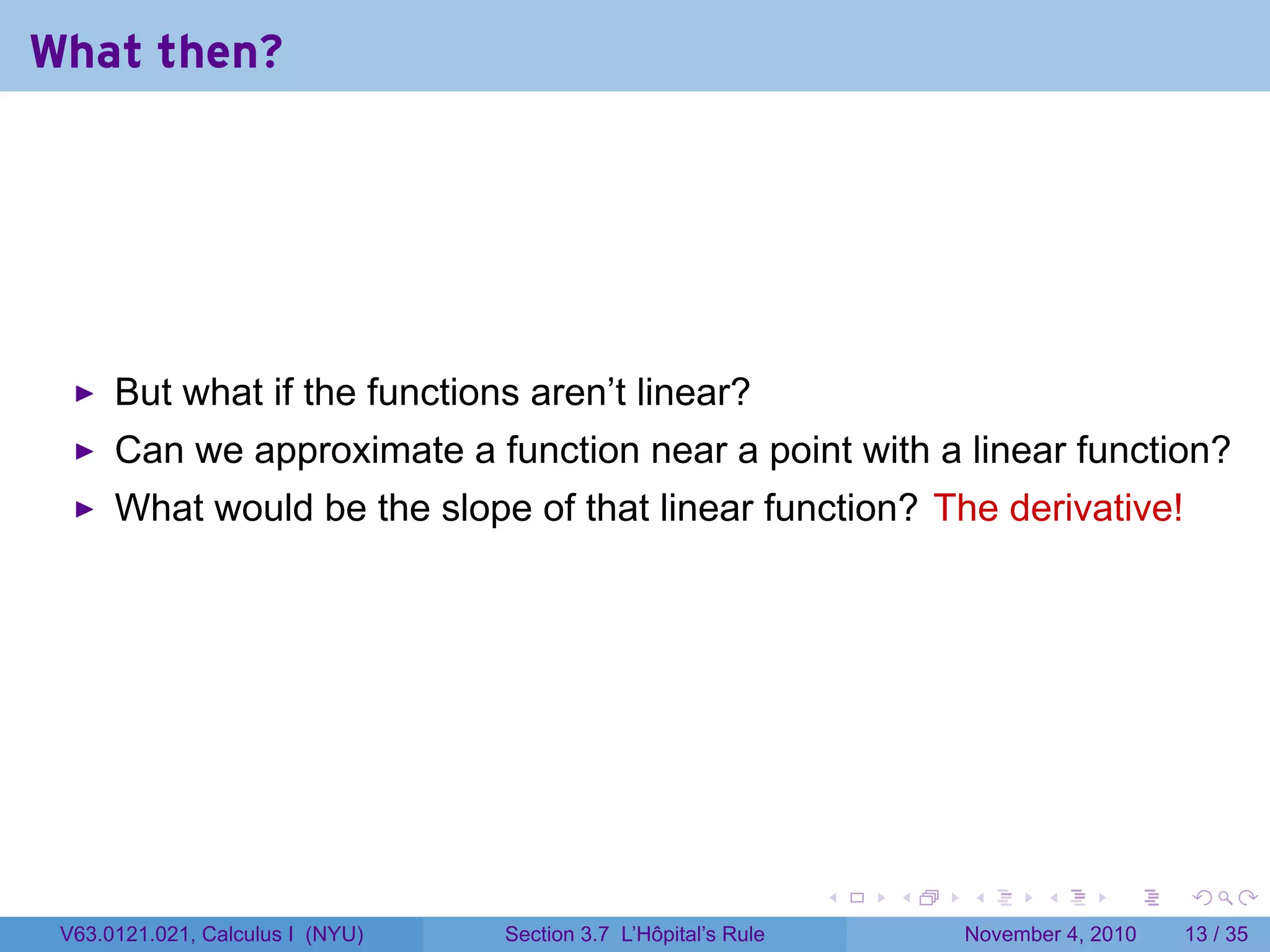 What then?




      But what if the functions aren’t linear?
      Can we approximate a function near a point with a linear function?
      What would be the slope of that linear function? The derivative!




                                                                 .   .   .      .      .    .

 V63.0121.021, Calculus I (NYU)   Section 3.7 L’Hôpital’s Rule           November 4, 2010   13 / 35
 