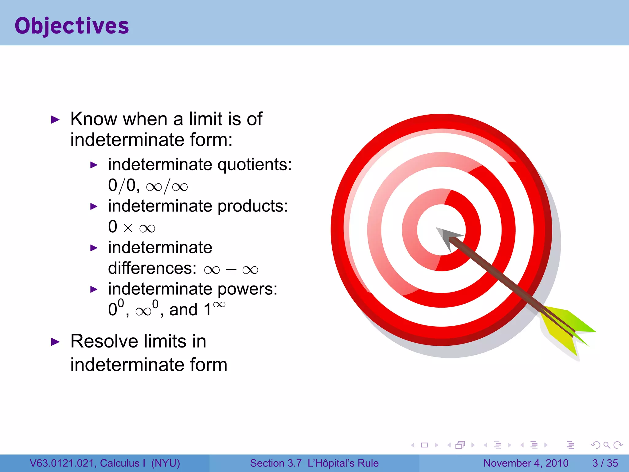 Objectives


         Know when a limit is of
         indeterminate form:
                indeterminate quotients:
                0/0, ∞/∞
                indeterminate products:
                0×∞
                indeterminate
                differences: ∞ − ∞
                indeterminate powers:
                00 , ∞0 , and 1∞
         Resolve limits in
         indeterminate form



                                                                 .   .   .         .      .     .

 V63.0121.021, Calculus I (NYU)   Section 3.7 L’Hôpital’s Rule               November 4, 2010       3 / 35
 